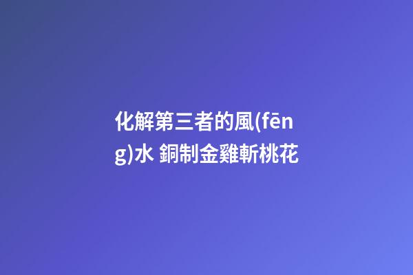 化解第三者的風(fēng)水 銅制金雞斬桃花